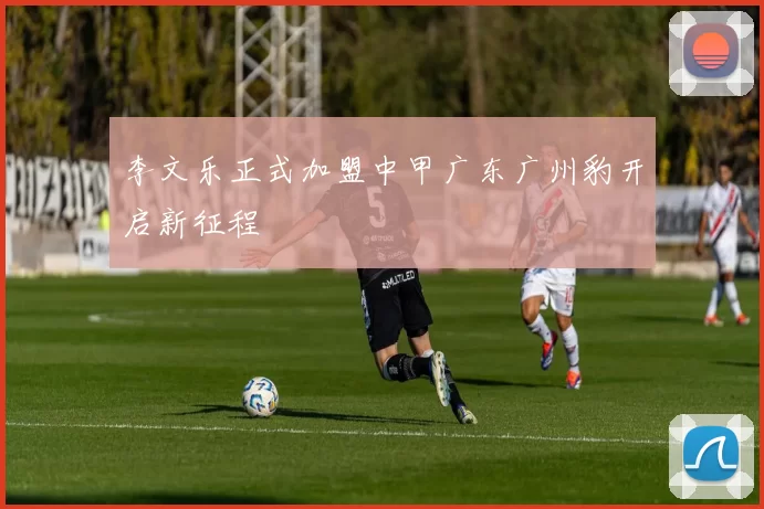 李文乐正式加盟中甲广东广州豹开启新征程