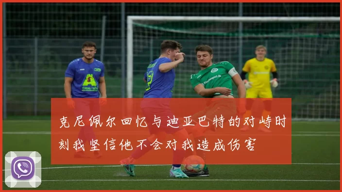 克尼佩尔回忆与迪亚巴特的对峙时刻我坚信他不会对我造成伤害